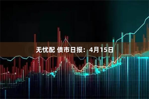无忧配 债市日报：4月15日
