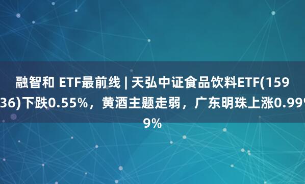 融智和 ETF最前线 | 天弘中证食品饮料ETF(159736)下跌0.55%，黄酒主题走弱，广东明珠上涨0.99%