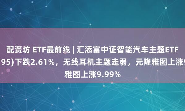 配资坊 ETF最前线 | 汇添富中证智能汽车主题ETF(159795)下跌2.61%，无线耳机主题走弱，元隆雅图上涨9.99%