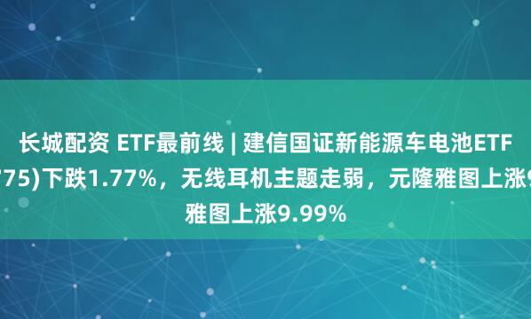 长城配资 ETF最前线 | 建信国证新能源车电池ETF(159775)下跌1.77%，无线耳机主题走弱，元隆雅图上涨9.99%