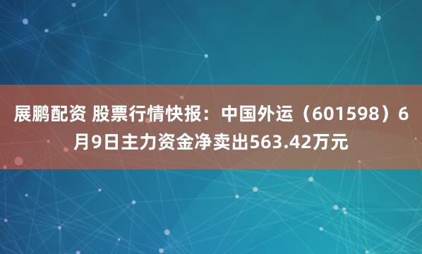 展鹏配资 股票行情快报：中国外运（601598）6月9日主力资金净卖出563.42万元