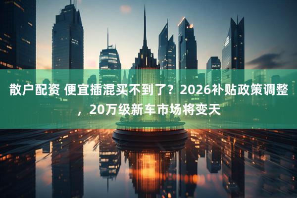 散户配资 便宜插混买不到了？2026补贴政策调整，20万级新车市场将变天