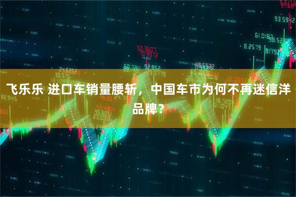 飞乐乐 进口车销量腰斩，中国车市为何不再迷信洋品牌？