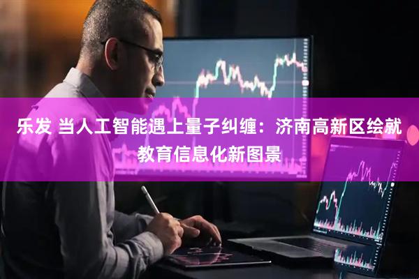 乐发 当人工智能遇上量子纠缠：济南高新区绘就教育信息化新图景