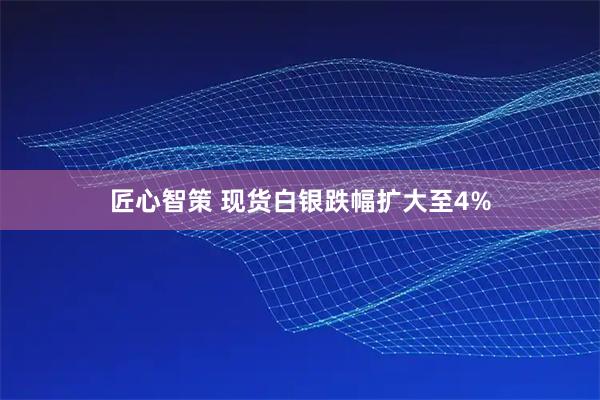 匠心智策 现货白银跌幅扩大至4%