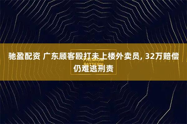 驰盈配资 广东顾客殴打未上楼外卖员, 32万赔偿仍难逃刑责