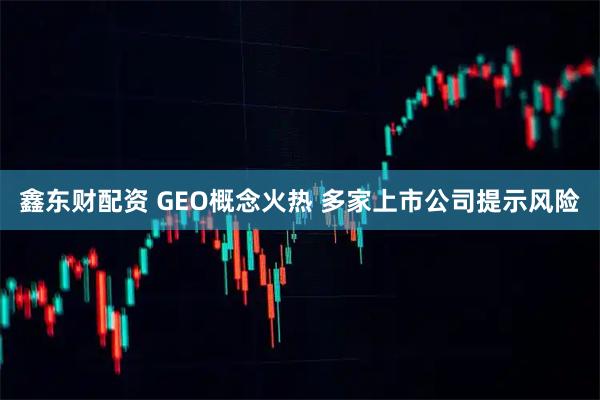 鑫东财配资 GEO概念火热 多家上市公司提示风险
