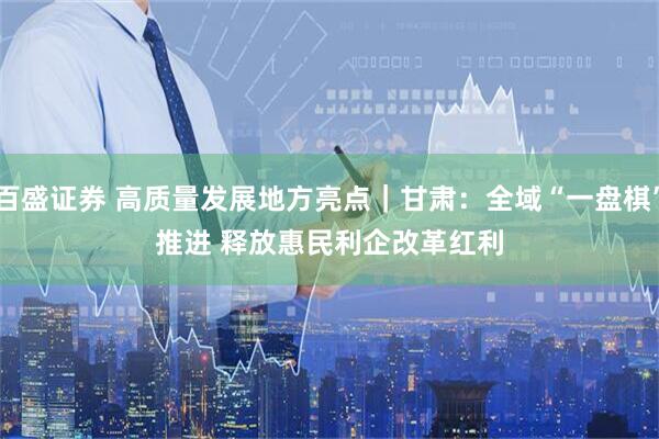 百盛证券 高质量发展地方亮点｜甘肃：全域“一盘棋”推进 释放惠民利企改革红利