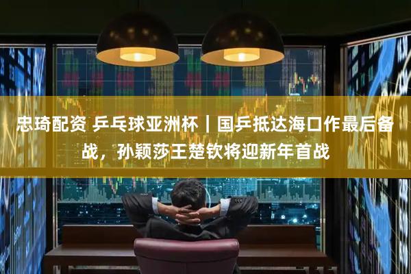 忠琦配资 乒乓球亚洲杯｜国乒抵达海口作最后备战，孙颖莎王楚钦将迎新年首战