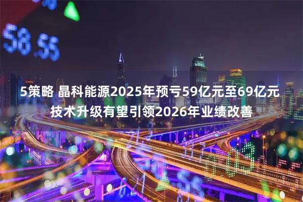 5策略 晶科能源2025年预亏59亿元至69亿元 技术升级有望引领2026年业绩改善