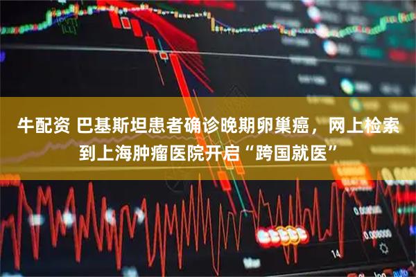 牛配资 巴基斯坦患者确诊晚期卵巢癌，网上检索到上海肿瘤医院开启“跨国就医”